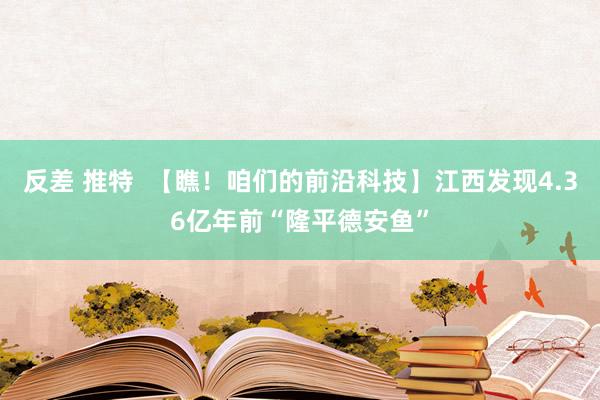 反差 推特  【瞧！咱们的前沿科技】江西发现4.36亿年前“隆平德安鱼”