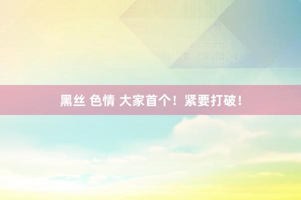 黑丝 色情 大家首个！紧要打破！