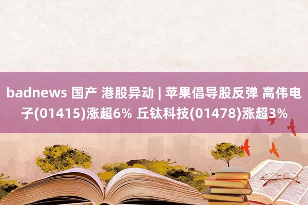 badnews 国产 港股异动 | 苹果倡导股反弹 高伟电子(01415)涨超6% 丘钛科技(01478)涨超3%