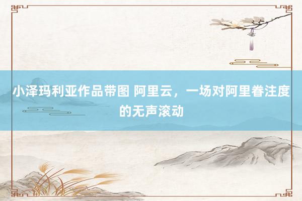 小泽玛利亚作品带图 阿里云，一场对阿里眷注度的无声滚动