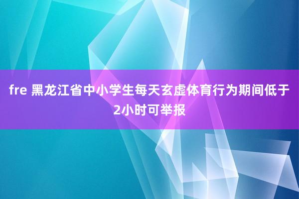 fre 黑龙江省中小学生每天玄虚体育行为期间低于2小时可举报