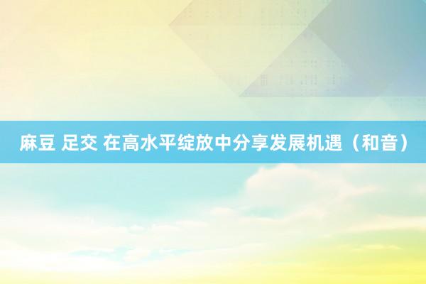 麻豆 足交 在高水平绽放中分享发展机遇（和音）