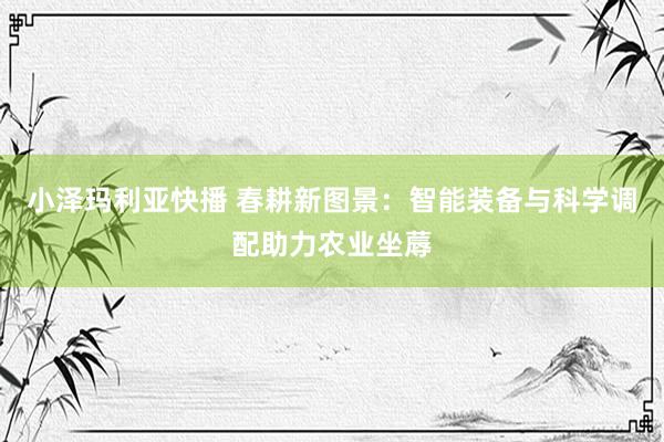 小泽玛利亚快播 春耕新图景：智能装备与科学调配助力农业坐蓐