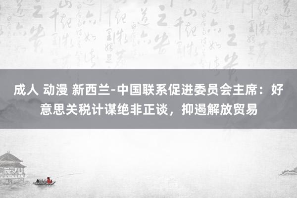 成人 动漫 新西兰-中国联系促进委员会主席：好意思关税计谋绝非正谈，抑遏解放贸易
