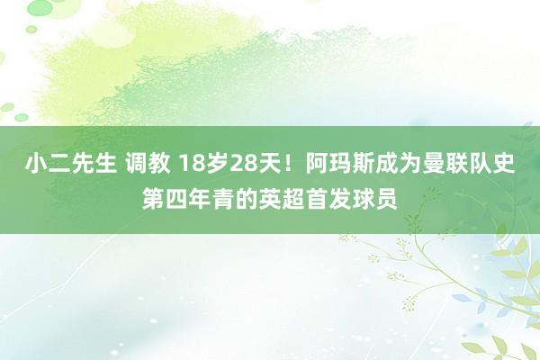 小二先生 调教 18岁28天！阿玛斯成为曼联队史第四年青的英超首发球员