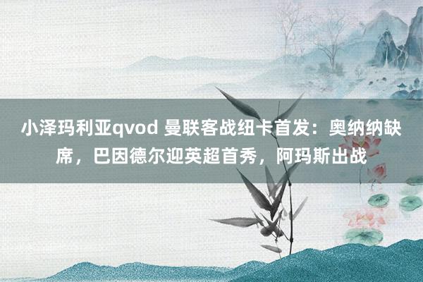 小泽玛利亚qvod 曼联客战纽卡首发：奥纳纳缺席，巴因德尔迎英超首秀，阿玛斯出战