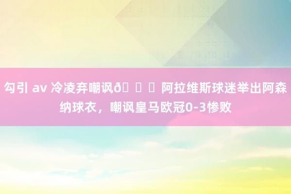 勾引 av 冷凌弃嘲讽😂阿拉维斯球迷举出阿森纳球衣，<a href=