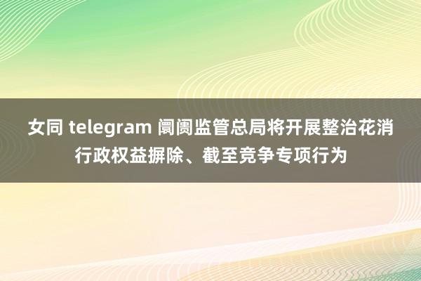 女同 telegram 阛阓监管总局将开展整治花消行政权益摒除、截至竞争专项行为