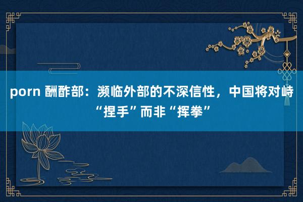 porn 酬酢部：濒临外部的不深信性，中国将对峙“捏手”而非“挥拳”