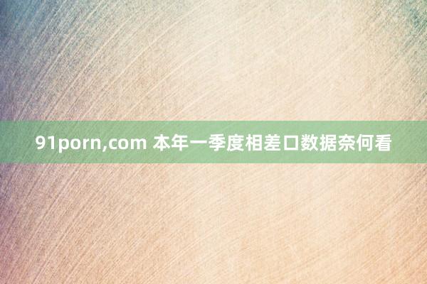 91porn，com 本年一季度相差口数据奈何看