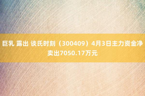 巨乳 露出 谈氏时刻（300409）4月3日主力资金净卖出7050.17万元