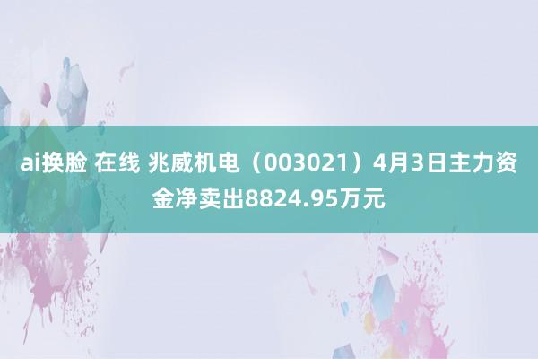 ai换脸 在线 兆威机电（003021）4月3日主力资金净卖出8824.95万元
