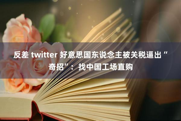 反差 twitter 好意思国东说念主被关税逼出“奇招”：找中国工场直购