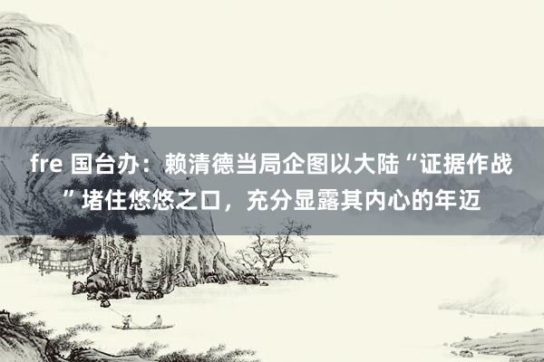 fre 国台办：赖清德当局企图以大陆“证据作战”堵住悠悠之口，充分显露其内心的年迈