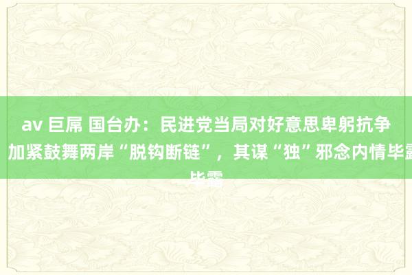 av 巨屌 国台办：民进党当局对好意思卑躬抗争，加紧鼓舞两岸“脱钩断链”，其谋“独”邪念内情毕露