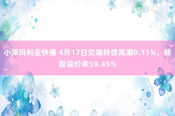 小泽玛利亚快播 4月17日奕瑞转债高潮0.11%，转股溢价率59.45%