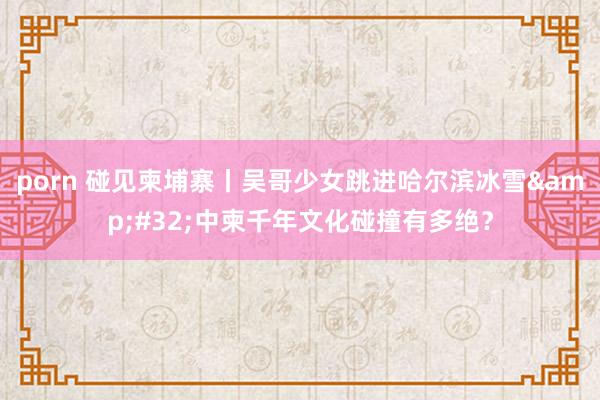 porn 碰见柬埔寨丨吴哥少女跳进哈尔滨冰雪&#32;中柬千年文化碰撞有多绝？