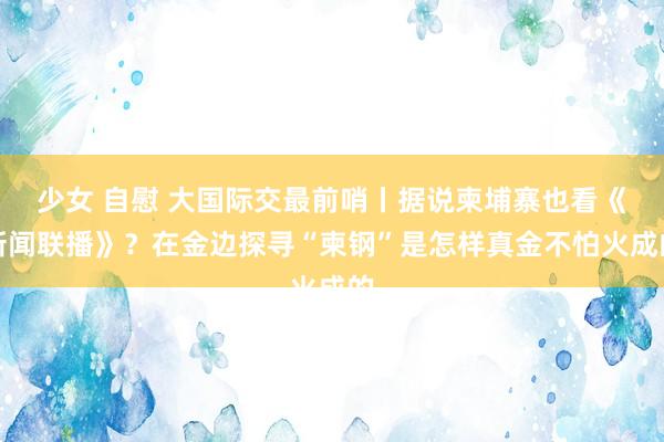 少女 自慰 大国际交最前哨丨据说柬埔寨也看《新闻联播》？在金边探寻“柬钢”是怎样真金不怕火成的