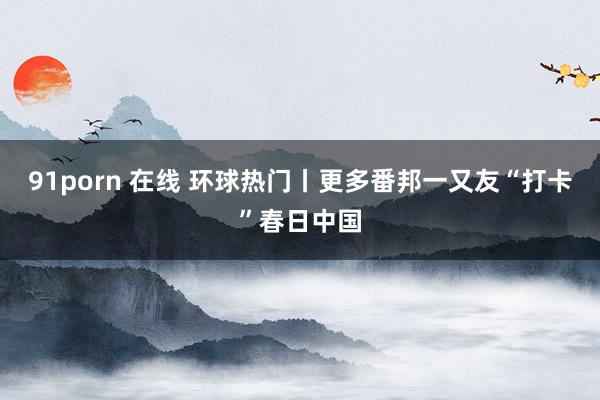91porn 在线 环球热门丨更多番邦一又友“打卡”春日中国