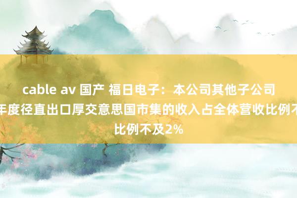 cable av 国产 福日电子：本公司其他子公司2024年度径直出口厚交意思国市集的收入占全体营收比例不及2%
