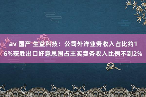 av 国产 生益科技：公司外洋业务收入占比约16%获胜出口好意思国占主买卖务收入比例不到2%