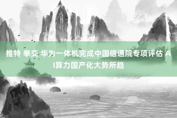 推特 拳交 华为一体机完成中国信通院专项评估 AI算力国产化大势所趋