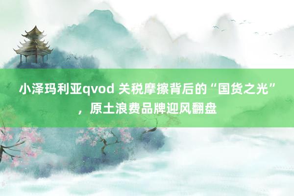 小泽玛利亚qvod 关税摩擦背后的“国货之光”，原土浪费品牌迎风翻盘