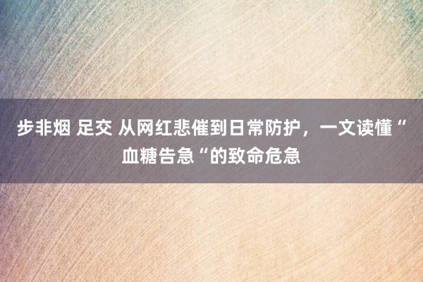 步非烟 足交 从网红悲催到日常防护，一文读懂“血糖告急“的致命危急
