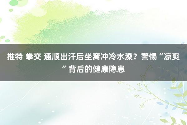 推特 拳交 通顺出汗后坐窝冲冷水澡？警惕“凉爽”背后的健康隐患