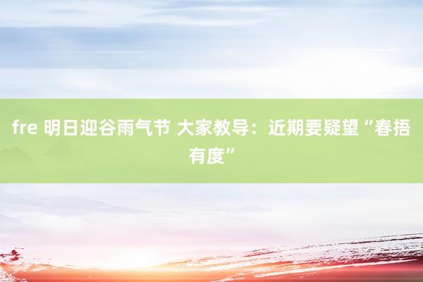 fre 明日迎谷雨气节 大家教导：近期要疑望“春捂有度”