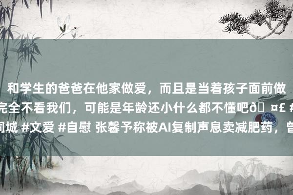 和学生的爸爸在他家做爱，而且是当着孩子面前做爱，太刺激了，孩子完全不看我们，可能是年龄还小什么都不懂吧🤣 #同城 #文爱 #自慰 张馨予称被AI复制声息卖减肥药，曾因减肥话题屡次登上热搜