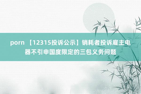 porn 【12315投诉公示】销耗者投诉雇主电器不引申国度限定的三包义务问题