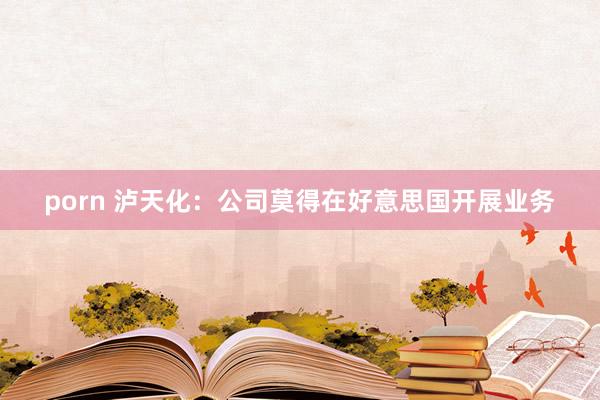 porn 泸天化：公司莫得在好意思国开展业务