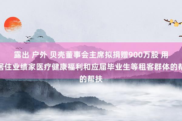 露出 户外 贝壳董事会主席拟捐赠900万股 用于居住业绩家医疗健康福利和应届毕业生等租客群体的帮扶