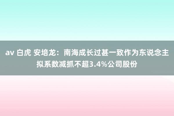 av 白虎 安培龙：南海成长过甚一致作为东说念主拟系数减抓不超3.4%公司股份