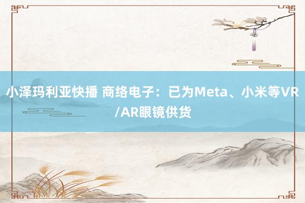 小泽玛利亚快播 商络电子：已为Meta、小米等VR/AR眼镜供货