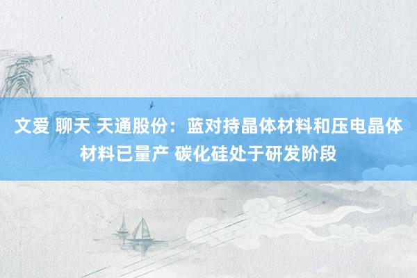 文爱 聊天 天通股份：蓝对持晶体材料和压电晶体材料已量产 碳化硅处于研发阶段