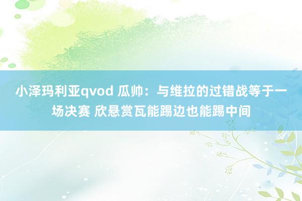 小泽玛利亚qvod 瓜帅：与维拉的过错战等于一场决赛 欣悬赏瓦能踢边也能踢中间