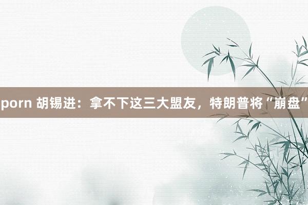 porn 胡锡进：拿不下这三大盟友，特朗普将“崩盘”