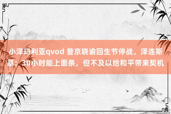 小泽玛利亚qvod 普京晓谕回生节停战，泽连斯基：30小时能上面条，但不及以给和平带来契机