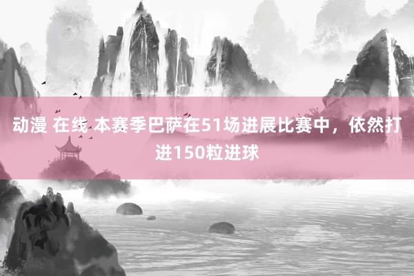 动漫 在线 本赛季巴萨在51场进展比赛中，依然打进150粒进球