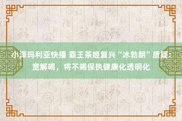 小泽玛利亚快播 霸王茶姬复兴“冰勃朗”质疑：宽解喝，将不竭保执健康化透明化