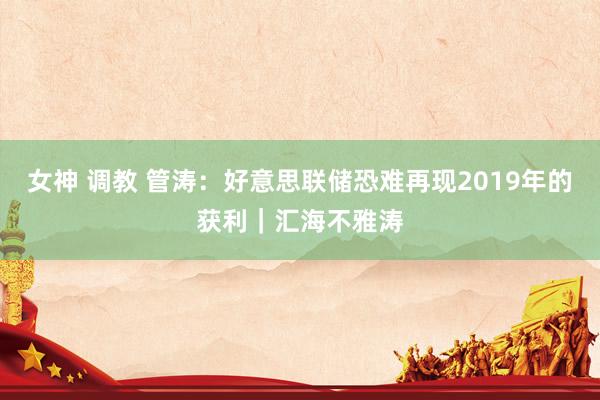 女神 调教 管涛：好意思联储恐难再现2019年的获利｜汇海不雅涛