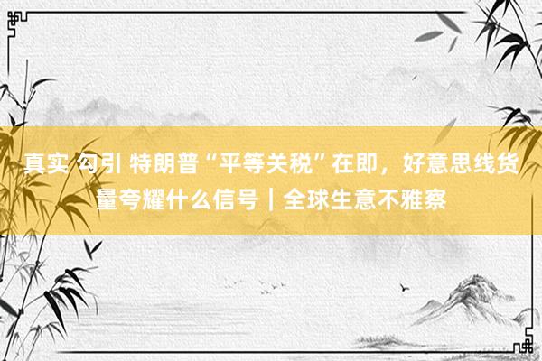 真实 勾引 特朗普“平等关税”在即，好意思线货量夸耀什么信号｜全球生意不雅察