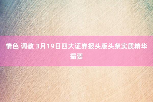 情色 调教 3月19日四大证券报头版头条实质精华撮要