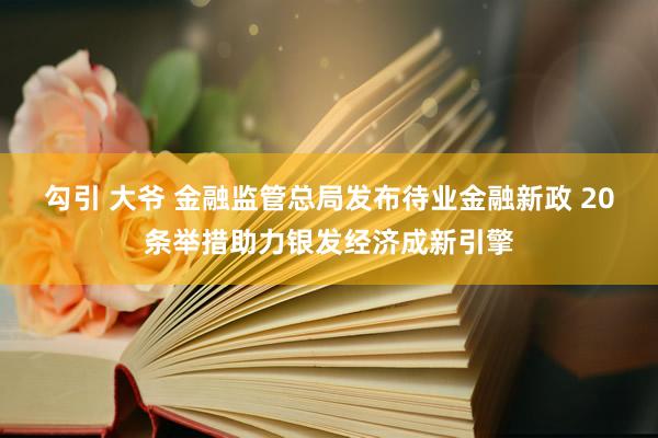 勾引 大爷 金融监管总局发布待业金融新政 20条举措助力银发经济成新引擎