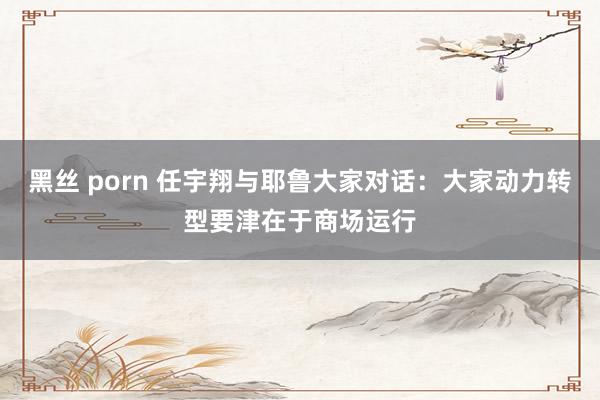 黑丝 porn 任宇翔与耶鲁大家对话：大家动力转型要津在于商场运行