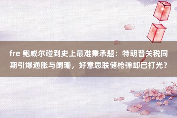 fre 鲍威尔碰到史上最难秉承题：特朗普关税同期引爆通胀与阑珊，好意思联储枪弹却已打光？