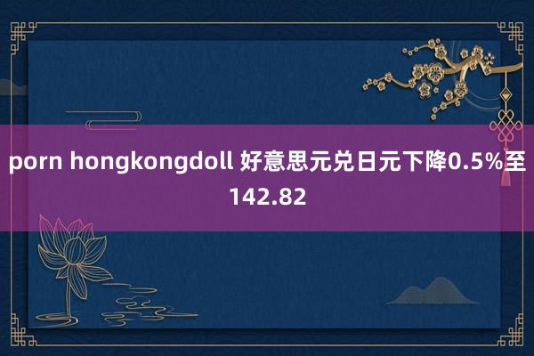 porn hongkongdoll 好意思元兑日元下降0.5%至142.82