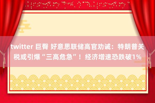 twitter 巨臀 好意思联储高官劝诫：特朗普关税或引爆“三高危急”！经济增速恐跌破1%